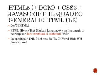  Cos’è l’HTML?
 HTML (Hyper Text Markup Language) è un linguaggio di
markup per dare struttura ai contenuti (web)
 La specifica HTML è definita dal W3C (World Wide Web
Consortium)
 