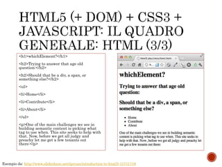 <h1>whichElement?</h1>
<h2>Trying to answer that age old
question:</h2>
<h2>Should that be a div, a span, or
something else?</h2>
<ul>
<li>Home</li>
<li>Contribute</li>
<li>About</li>
</ul>
<p>One of the main challenges we see in
building semantic content is picking what
tag to use when. This site seeks to help with
that. Now, before we get all judgy and
preachy let me get a few tenants out
there:</p>
Esempio da: http://www.slideshare.net/tpryan/introduction-to-html5-11711719
 