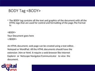 BODY Tag <BODY>
• The BODY tag contains all the text and graphics of the document with all the
HTML tags that are used for control and formatting of the page.The Format
is:
<BODY>
Your Document goes here
</BODY>
An HTML document, web page can be created using a text editor,
Notepad or WordPad. All the HTML documents should have the
extension .htm or html. It require a web browser like Internet
Explorer or Netscape Navigator/Communicator to view the
document.
 