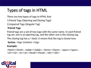 Types of tags in HTML
There are two types of tags in HTML that
1.Paired Tags (Opening and Closing Tags)
2.Unpaired Tags (Singular Tag)
•Paired Tags
Paired tags are a set of two tags with the same name. In each Paired
tag set, one is an opening tag, and the other one is the closing tag.
The closing tag has a / slash, it means that the tag is closed now.
Syntax: <tag> Content </tag>
Example:
<html></html>, <table></table>, <form></form>, <span></span>,
<ul></ul>, <p></p>,<head></head>, <div></div>
 