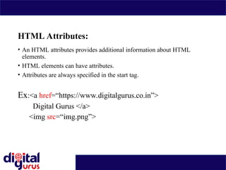 HTML Attributes:
• An HTML attributes provides additional information about HTML
elements.
• HTML elements can have attributes.
• Attributes are always specified in the start tag.
Ex:<a href=“https://www.digitalgurus.co.in”>
Digital Gurus </a>
<img src=“img.png”>
 