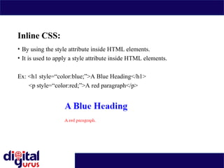 Inline CSS:
• By using the style attribute inside HTML elements.
• It is used to apply a style attribute inside HTML elements.
Ex: <h1 style=“color:blue;”>A Blue Heading</h1>
<p style=“color:red;”>A red paragraph</p>
 