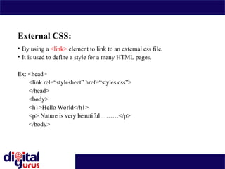 External CSS:
• By using a <link> element to link to an external css file.
• It is used to define a style for a many HTML pages.
Ex: <head>
<link rel=“stylesheet” href=“styles.css”>
</head>
<body>
<h1>Hello World</h1>
<p> Nature is very beautiful………</p>
</body>
 