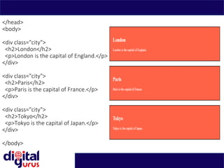 </head>
<body>
<div class="city">
<h2>London</h2>
<p>London is the capital of England.</p>
</div>
<div class="city">
<h2>Paris</h2>
<p>Paris is the capital of France.</p>
</div>
<div class="city">
<h2>Tokyo</h2>
<p>Tokyo is the capital of Japan.</p>
</div>
</body>
 