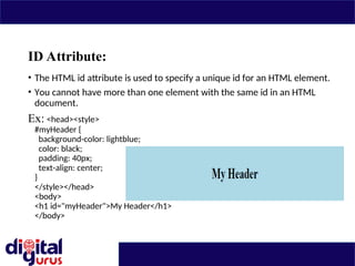 ID Attribute:
• The HTML id attribute is used to specify a unique id for an HTML element.
• You cannot have more than one element with the same id in an HTML
document.
Ex: <head><style>
#myHeader {
background-color: lightblue;
color: black;
padding: 40px;
text-align: center;
}
</style></head>
<body>
<h1 id="myHeader">My Header</h1>
</body>
 