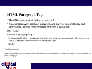 HTML Paragraph Tag:
• The HTML <p> element defines a paragraph.
• A paragraph always starts on a new line, and browsers automatically add
some white space (a margin) before and after a paragraph.
Ex: <body>
<p>This is a paragraph.</p>
<p>A paragraph always starts on a new line, and browsers automatically add some white
space (a margin) before and after a paragraph.</p>
</body>
 