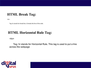 HTML Break Tag:
<br>
Tag: br stands for break line, it breaks the line of the code.
HTML Horizontal Rule Tag:
<hr>
Tag: hr stands for Horizontal Rule. This tag is used to put a line
across the webpage
 