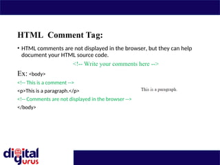 HTML Comment Tag:
• HTML comments are not displayed in the browser, but they can help
document your HTML source code.
<!-- Write your comments here -->
Ex: <body>
<!-- This is a comment -->
<p>This is a paragraph.</p>
<!-- Comments are not displayed in the browser -->
</body>
 