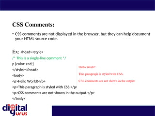 CSS Comments:
• CSS comments are not displayed in the browser, but they can help document
your HTML source code.
Ex: <head><style>
/* This is a single-line comment */
p {color: red;}
</style></head>
<body>
<p>Hello World!</p>
<p>This paragraph is styled with CSS.</p>
<p>CSS comments are not shown in the output.</p>
</body>
 