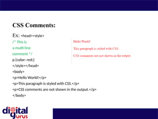 CSS Comments:
Ex: <head><style>
/* This is
a multi-line
comment */
p {color: red;}
</style></head>
<body>
<p>Hello World!</p>
<p>This paragraph is styled with CSS.</p>
<p>CSS comments are not shown in the output.</p>
</body>
 