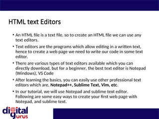 HTML text Editors
• An HTML file is a text file, so to create an HTML file we can use any
text editors.
• Text editors are the programs which allow editing in a written text,
hence to create a web page we need to write our code in some text
editor.
• There are various types of text editors available which you can
directly download, but for a beginner, the best text editor is Notepad
(Windows), VS Code
• After learning the basics, you can easily use other professional text
editors which are, Notepad++, Sublime Text, Vim, etc.
• In our tutorial, we will use Notepad and sublime text editor.
Following are some easy ways to create your first web page with
Notepad, and sublime text.
 