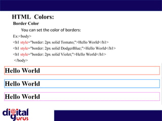 HTML Colors:
Border Color
You can set the color of borders:
Ex:<body>
<h1 style="border: 2px solid Tomato;">Hello World</h1>
<h1 style="border: 2px solid DodgerBlue;">Hello World</h1>
<h1 style="border: 2px solid Violet;">Hello World</h1>
</body>
 
