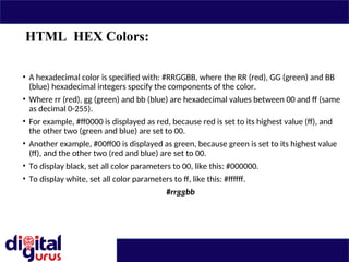 HTML HEX Colors:
• A hexadecimal color is specified with: #RRGGBB, where the RR (red), GG (green) and BB
(blue) hexadecimal integers specify the components of the color.
• Where rr (red), gg (green) and bb (blue) are hexadecimal values between 00 and ff (same
as decimal 0-255).
• For example, #ff0000 is displayed as red, because red is set to its highest value (ff), and
the other two (green and blue) are set to 00.
• Another example, #00ff00 is displayed as green, because green is set to its highest value
(ff), and the other two (red and blue) are set to 00.
• To display black, set all color parameters to 00, like this: #000000.
• To display white, set all color parameters to ff, like this: #ffffff.
#rrggbb
 