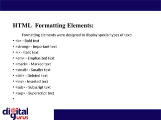 HTML Formatting Elements:
Formatting elements were designed to display special types of text:
• <b> - Bold text
• <strong> - Important text
• <i> - Italic text
• <em> - Emphasized text
• <mark> - Marked text
• <small> - Smaller text
• <del> - Deleted text
• <ins> - Inserted text
• <sub> - Subscript text
• <sup> - Superscript text
•
 