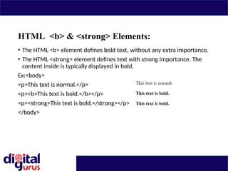HTML <b> & <strong> Elements:
• The HTML <b> element defines bold text, without any extra importance.
• The HTML <strong> element defines text with strong importance. The
content inside is typically displayed in bold.
Ex:<body>
<p>This text is normal.</p>
<p><b>This text is bold.</b></p>
<p><strong>This text is bold.</strong></p>
</body>
 