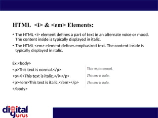 HTML <i> & <em> Elements:
• The HTML <i> element defines a part of text in an alternate voice or mood.
The content inside is typically displayed in italic.
• The HTML <em> element defines emphasized text. The content inside is
typically displayed in italic.
Ex:<body>
<p>This text is normal.</p>
<p><i>This text is italic.</i></p>
<p><em>This text is italic.</em></p>
</body>
 