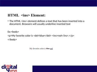 HTML <ins> Element:
• The HTML <ins> element defines a text that has been inserted into a
document. Browsers will usually underline inserted text
Ex:<body>
<p>My favorite color is <del>blue</del> <ins>red</ins>.</p>
</body>
 