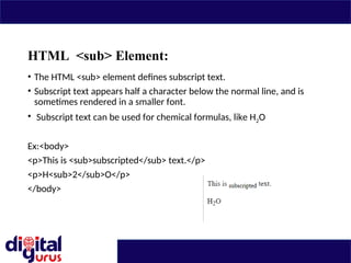 HTML <sub> Element:
• The HTML <sub> element defines subscript text.
• Subscript text appears half a character below the normal line, and is
sometimes rendered in a smaller font.
• Subscript text can be used for chemical formulas, like H2O
Ex:<body>
<p>This is <sub>subscripted</sub> text.</p>
<p>H<sub>2</sub>O</p>
</body>
 