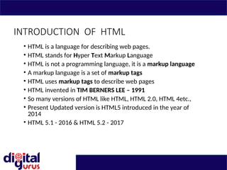 INTRODUCTION OF HTML
• HTML is a language for describing web pages.
• HTML stands for Hyper Text Markup Language
• HTML is not a programming language, it is a markup language
• A markup language is a set of markup tags
• HTML uses markup tags to describe web pages
• HTML invented in TIM BERNERS LEE – 1991
• So many versions of HTML like HTML, HTML 2.0, HTML 4etc.,
• Present Updated version is HTML5 introduced in the year of
2014
• HTML 5.1 - 2016 & HTML 5.2 - 2017
 