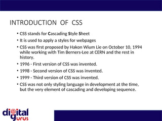 INTRODUCTION OF CSS
• CSS stands for Cascading Style Sheet
• It is used to apply a styles for webpages
• CSS was first proposed by Hakon Wium Lie on October 10, 1994
while working with Tim Berners-Lee at CERN and the rest in
history.
• 1996 - First version of CSS was invented.
• 1998 - Second version of CSS was invented.
• 1999 - Third version of CSS was invented.
• CSS was not only styling language in development at the time,
but the very element of cascading and developing sequence.
 