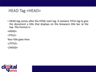 HEAD Tag <HEAD>
• HEAD tag comes after the HTML start tag. It contains TITLE tag to give
the document a title that displays on the browsers title bar at the
top. The Format is:
<HEAD>
<TITLE>
Your title goes here
</TITLE>
</HEAD>
 