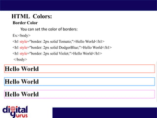 HTML Colors:
Border Color
You can set the color of borders:
Ex:<body>
<h1 style="border: 2px solid Tomato;">Hello World</h1>
<h1 style="border: 2px solid DodgerBlue;">Hello World</h1>
<h1 style="border: 2px solid Violet;">Hello World</h1>
</body>
 