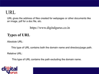 URL
URL gives the address of files created for webpages or other documents like
an image, pdf for a doc file, etc.
https://www.digitalgurus.co.in
Types of URL
Absolute URL:
This type of URL contains both the domain name and directory/page path.
Relative URL:
This type of URL contains the path excluding the domain name.
 