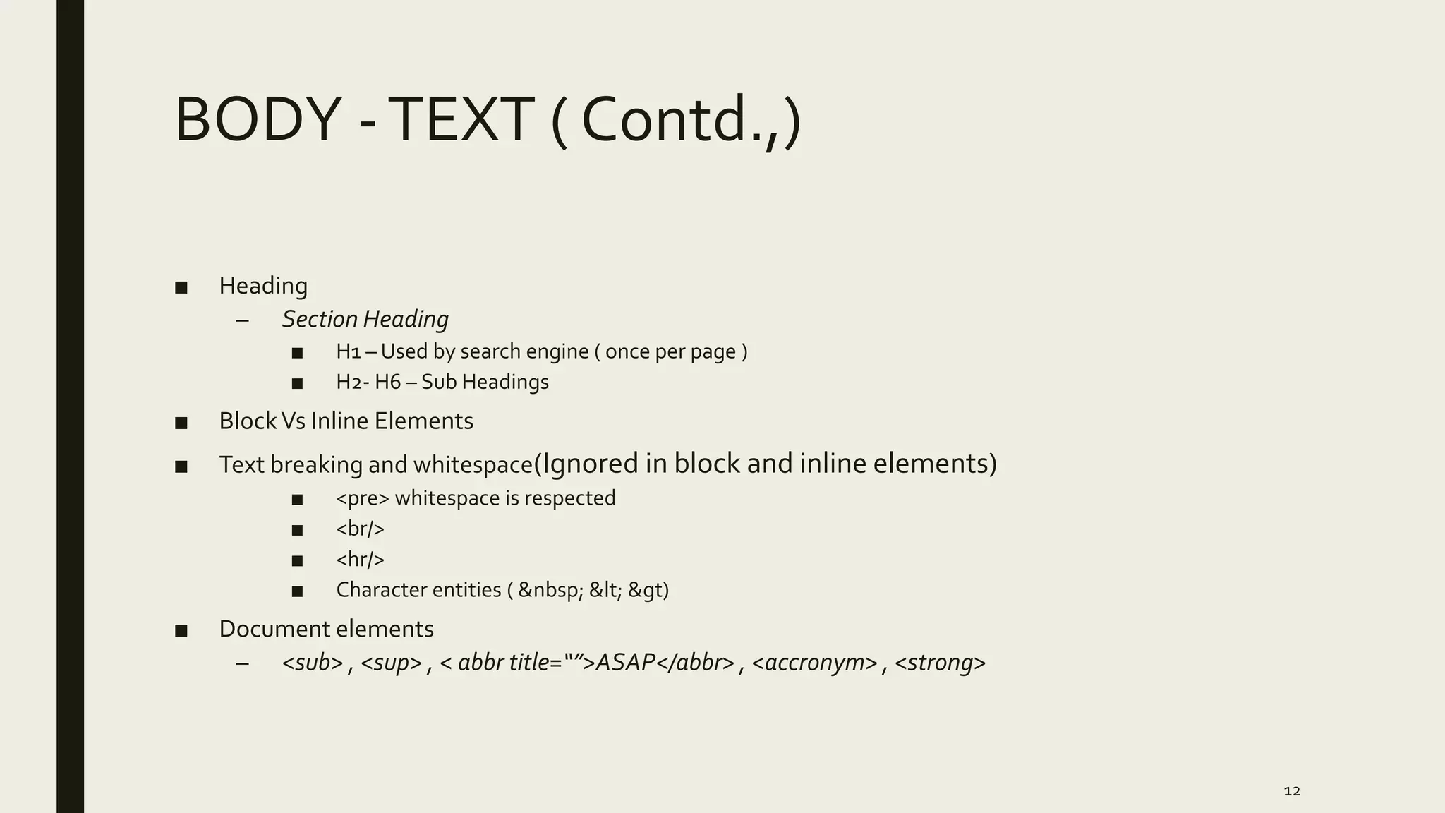 BODY -TEXT ( Contd.,)
■ Heading
– Section Heading
■ H1 – Used by search engine ( once per page )
■ H2- H6 – Sub Headings
■ BlockVs Inline Elements
■ Text breaking and whitespace(Ignored in block and inline elements)
■ <pre> whitespace is respected
■ <br/>
■ <hr/>
■ Character entities ( &nbsp; &lt; &gt)
■ Document elements
– <sub> , <sup> , < abbr title=“”>ASAP</abbr> , <accronym> , <strong>
12
 