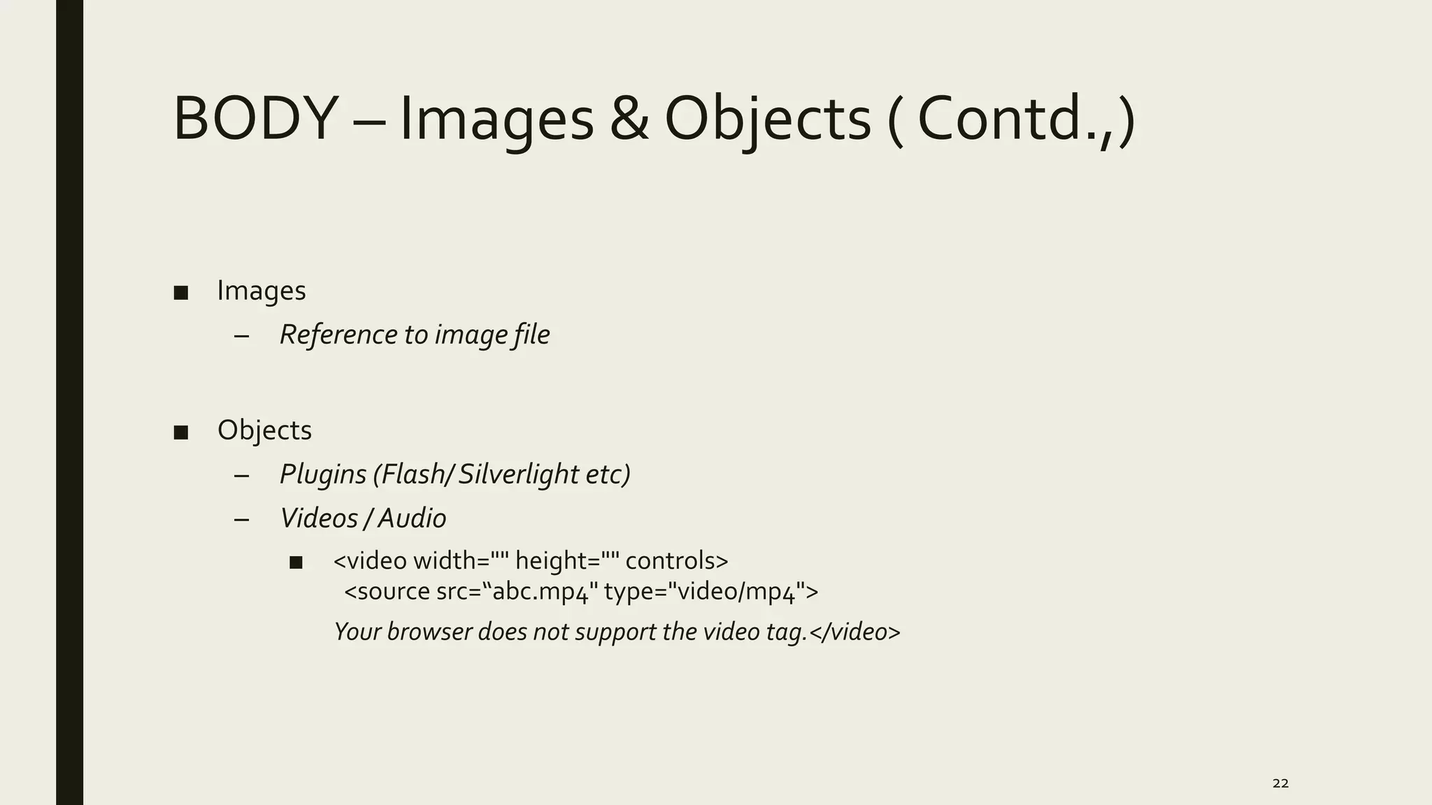 BODY – Images & Objects ( Contd.,)
■ Images
– Reference to image file
■ Objects
– Plugins (Flash/Silverlight etc)
– Videos / Audio
■ <video width="" height="" controls>
<source src=“abc.mp4" type="video/mp4">
Your browser does not support the video tag.</video>
22
 