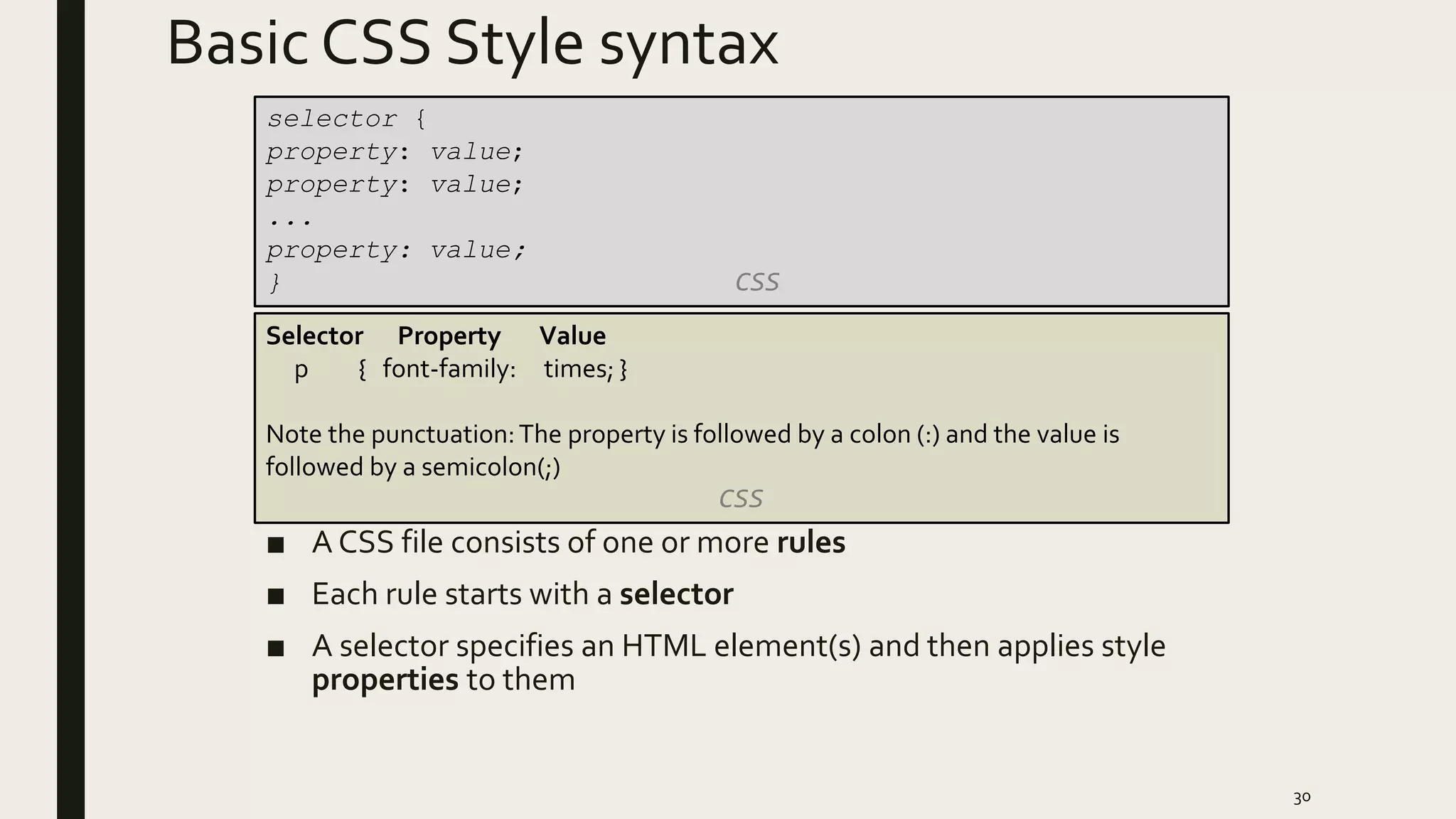 Basic CSS Style syntax
■ A CSS file consists of one or more rules
■ Each rule starts with a selector
■ A selector specifies an HTML element(s) and then applies style
properties to them
30
selector {
property: value;
property: value;
...
property: value;
} CSS
Selector Property Value
p { font-family: times; }
Note the punctuation:The property is followed by a colon (:) and the value is
followed by a semicolon(;)
CSS
 