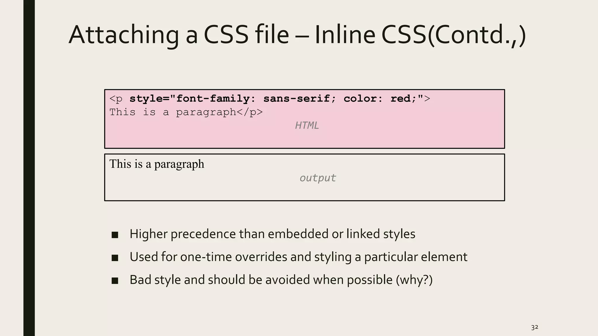 Attaching a CSS file – Inline CSS(Contd.,)
■ Higher precedence than embedded or linked styles
■ Used for one-time overrides and styling a particular element
■ Bad style and should be avoided when possible (why?)
32
<p style="font-family: sans-serif; color: red;">
This is a paragraph</p>
HTML
This is a paragraph
output
 