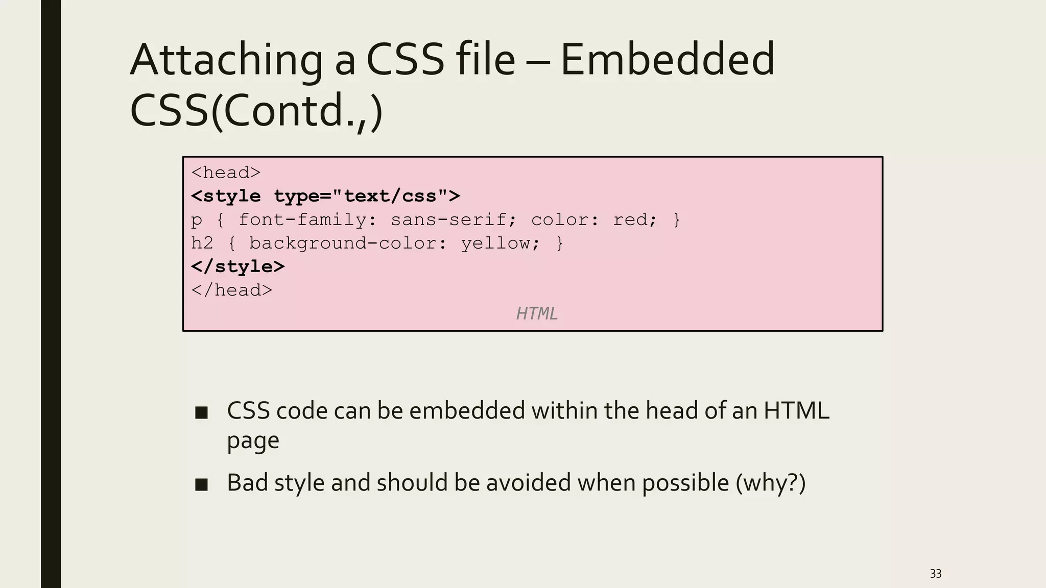 Attaching a CSS file – Embedded
CSS(Contd.,)
■ CSS code can be embedded within the head of an HTML
page
■ Bad style and should be avoided when possible (why?)
33
<head>
<style type="text/css">
p { font-family: sans-serif; color: red; }
h2 { background-color: yellow; }
</style>
</head>
HTML
 