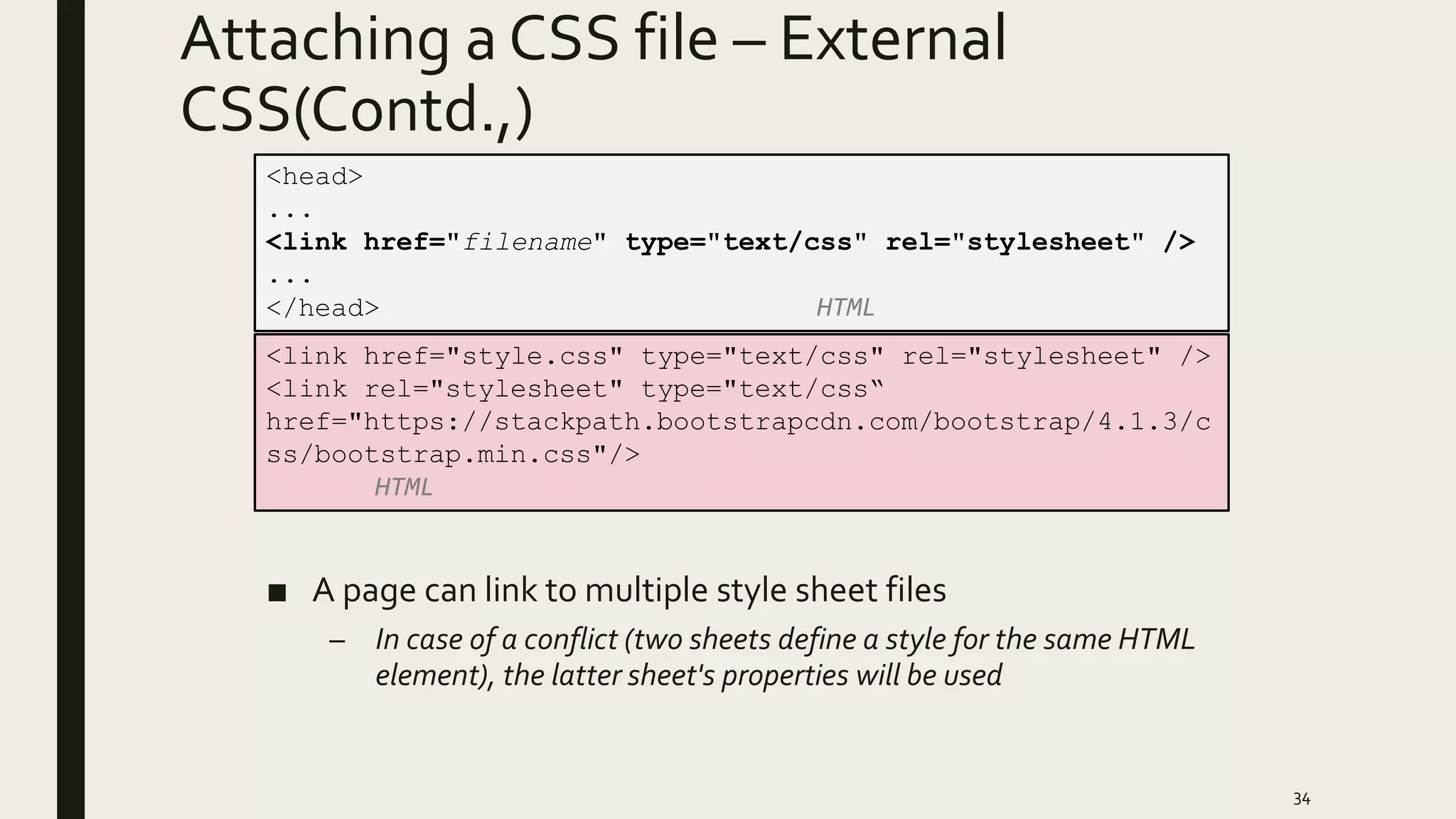 Attaching a CSS file – External
CSS(Contd.,)
■ A page can link to multiple style sheet files
– In case of a conflict (two sheets define a style for the same HTML
element), the latter sheet's properties will be used
34
<head>
...
<link href="filename" type="text/css" rel="stylesheet" />
...
</head> HTML
<link href="style.css" type="text/css" rel="stylesheet" />
<link rel="stylesheet" type="text/css“
href="https://stackpath.bootstrapcdn.com/bootstrap/4.1.3/c
ss/bootstrap.min.css"/>
HTML
 