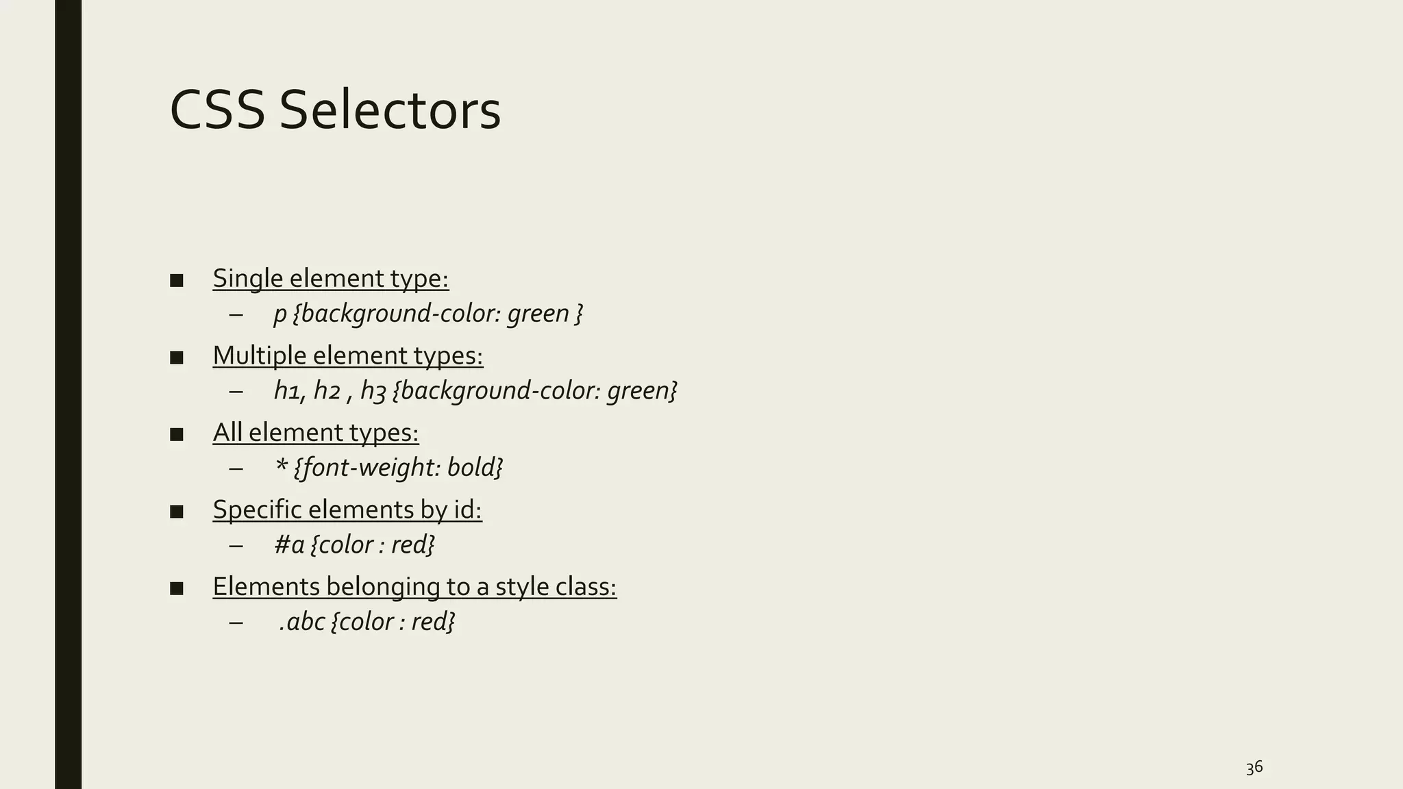 CSS Selectors
■ Single element type:
– p {background-color: green }
■ Multiple element types:
– h1, h2 , h3 {background-color: green}
■ All element types:
– * {font-weight: bold}
■ Specific elements by id:
– #a {color : red}
■ Elements belonging to a style class:
– .abc {color : red}
36
 