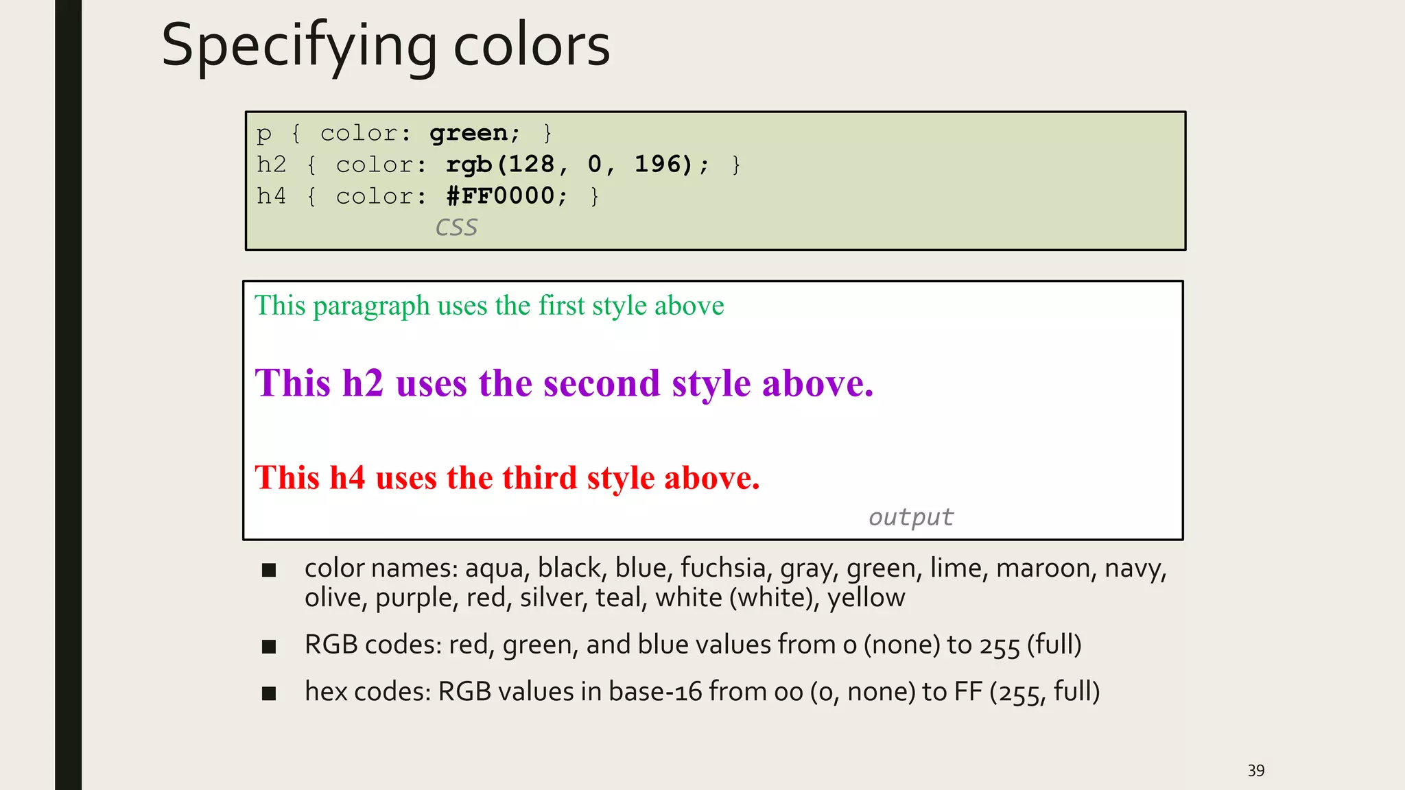 Specifying colors
■ color names: aqua, black, blue, fuchsia, gray, green, lime, maroon, navy,
olive, purple, red, silver, teal, white (white), yellow
■ RGB codes: red, green, and blue values from 0 (none) to 255 (full)
■ hex codes: RGB values in base-16 from 00 (0, none) to FF (255, full)
39
p { color: green; }
h2 { color: rgb(128, 0, 196); }
h4 { color: #FF0000; }
CSS
This paragraph uses the first style above
This h2 uses the second style above.
This h4 uses the third style above.
output
 