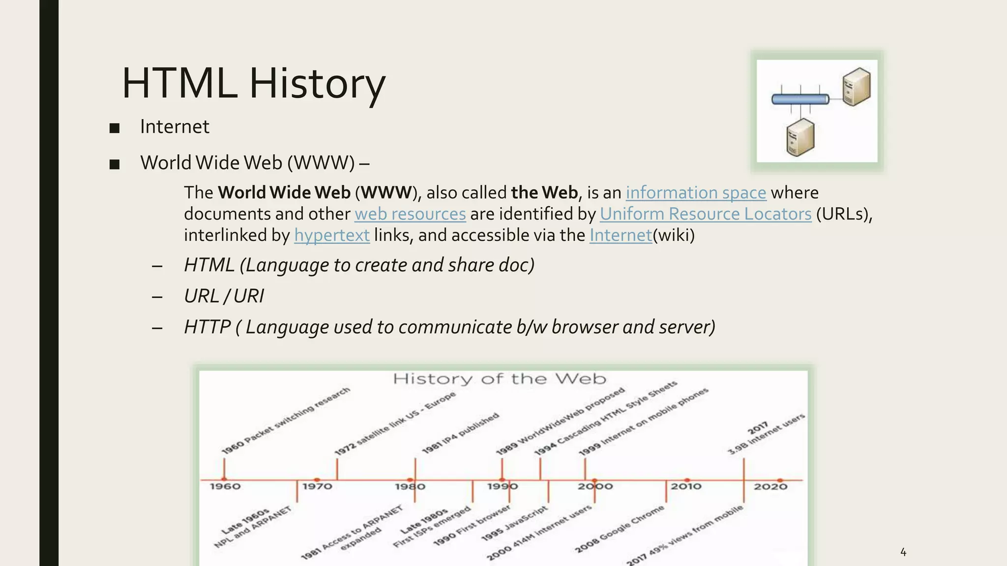 HTML History
■ Internet
■ WorldWideWeb (WWW) –
The WorldWide Web (WWW), also called the Web, is an information space where
documents and other web resources are identified by Uniform Resource Locators (URLs),
interlinked by hypertext links, and accessible via the Internet(wiki)
– HTML (Language to create and share doc)
– URL / URI
– HTTP ( Language used to communicate b/w browser and server)
4
 