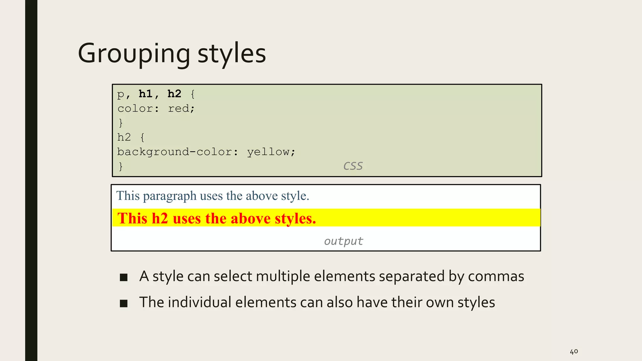 Grouping styles
■ A style can select multiple elements separated by commas
■ The individual elements can also have their own styles
40
p, h1, h2 {
color: red;
}
h2 {
background-color: yellow;
} CSS
This paragraph uses the above style.
output
This h2 uses the above styles.
 
