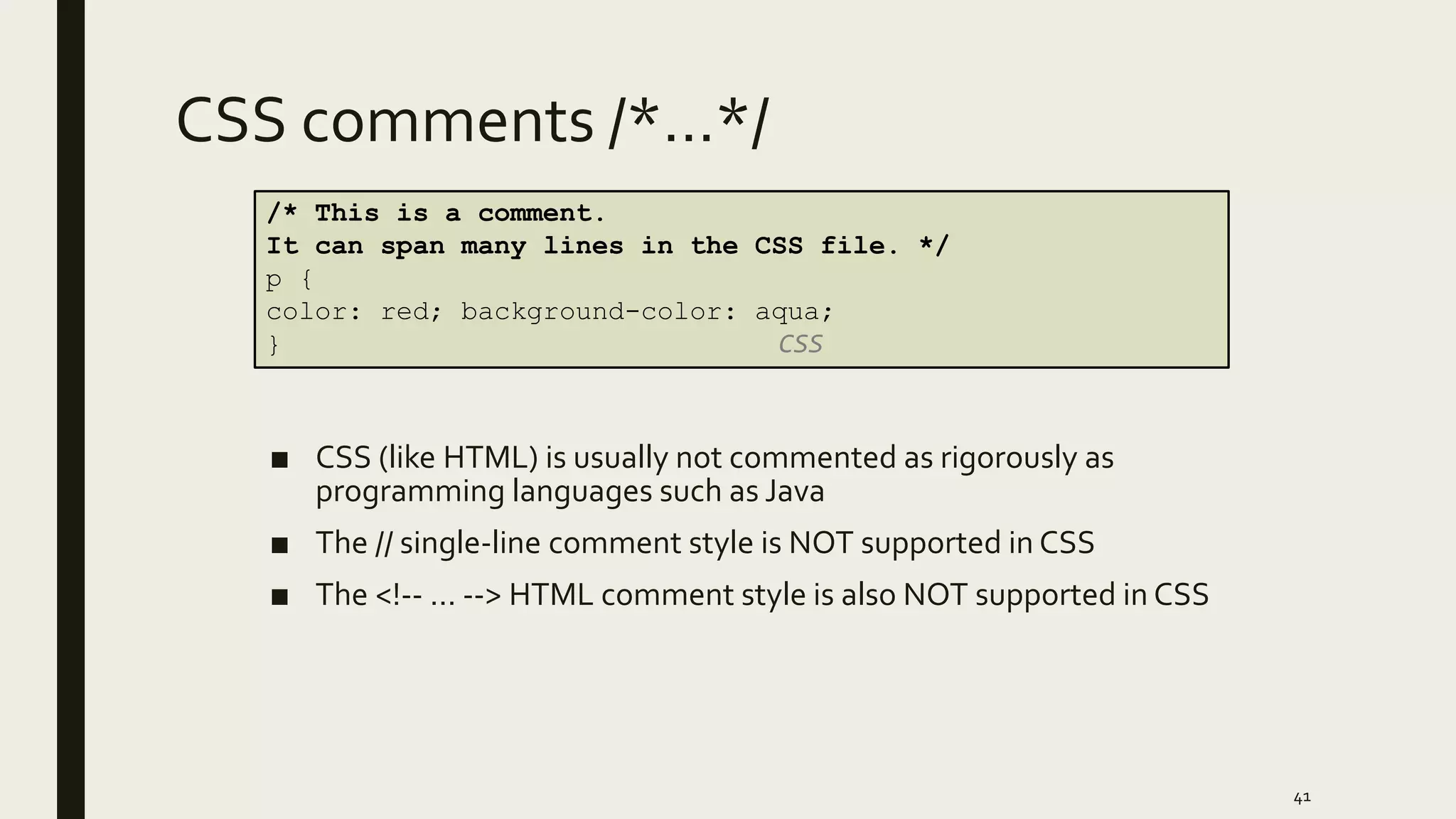 CSS comments /*…*/
■ CSS (like HTML) is usually not commented as rigorously as
programming languages such as Java
■ The // single-line comment style is NOT supported in CSS
■ The <!-- ... --> HTML comment style is also NOT supported in CSS
41
/* This is a comment.
It can span many lines in the CSS file. */
p {
color: red; background-color: aqua;
} CSS
 