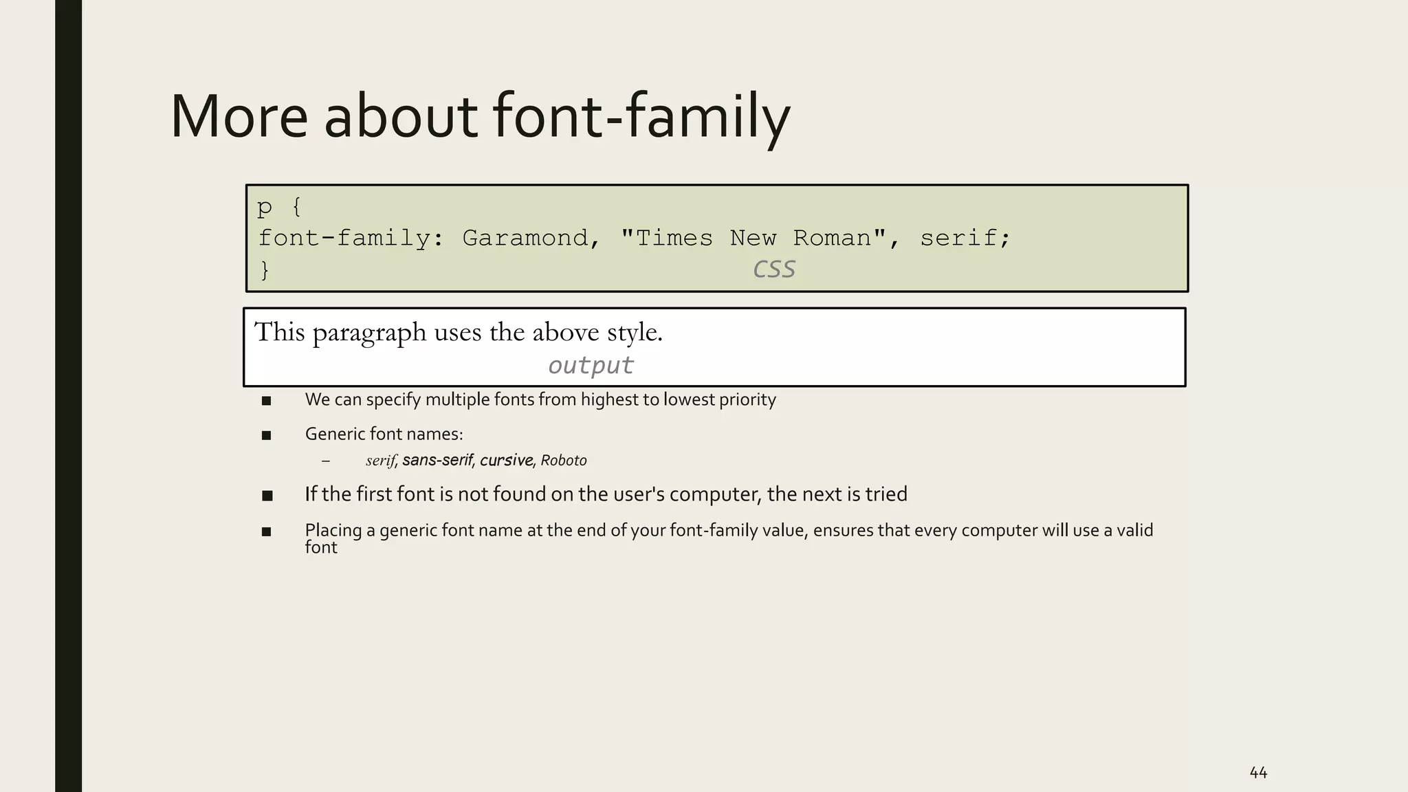More about font-family
■ We can specify multiple fonts from highest to lowest priority
■ Generic font names:
– serif, sans-serif, cursive, Roboto
■ If the first font is not found on the user's computer, the next is tried
■ Placing a generic font name at the end of your font-family value, ensures that every computer will use a valid
font
44
p {
font-family: Garamond, "Times New Roman", serif;
} CSS
This paragraph uses the above style.
output
 