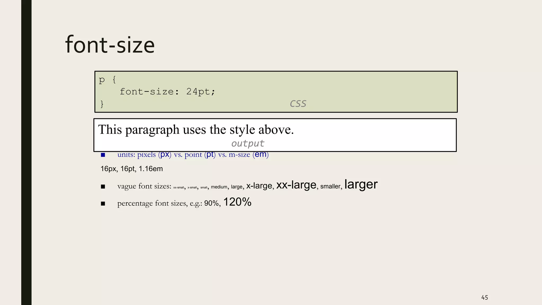 font-size
■ units: pixels (px) vs. point (pt) vs. m-size (em)
16px, 16pt, 1.16em
■ vague font sizes: xx-small, x-small, small, medium, large, x-large, xx-large, smaller, larger
■ percentage font sizes, e.g.: 90%, 120%
45
p {
font-size: 24pt;
} CSS
This paragraph uses the style above.
output
 