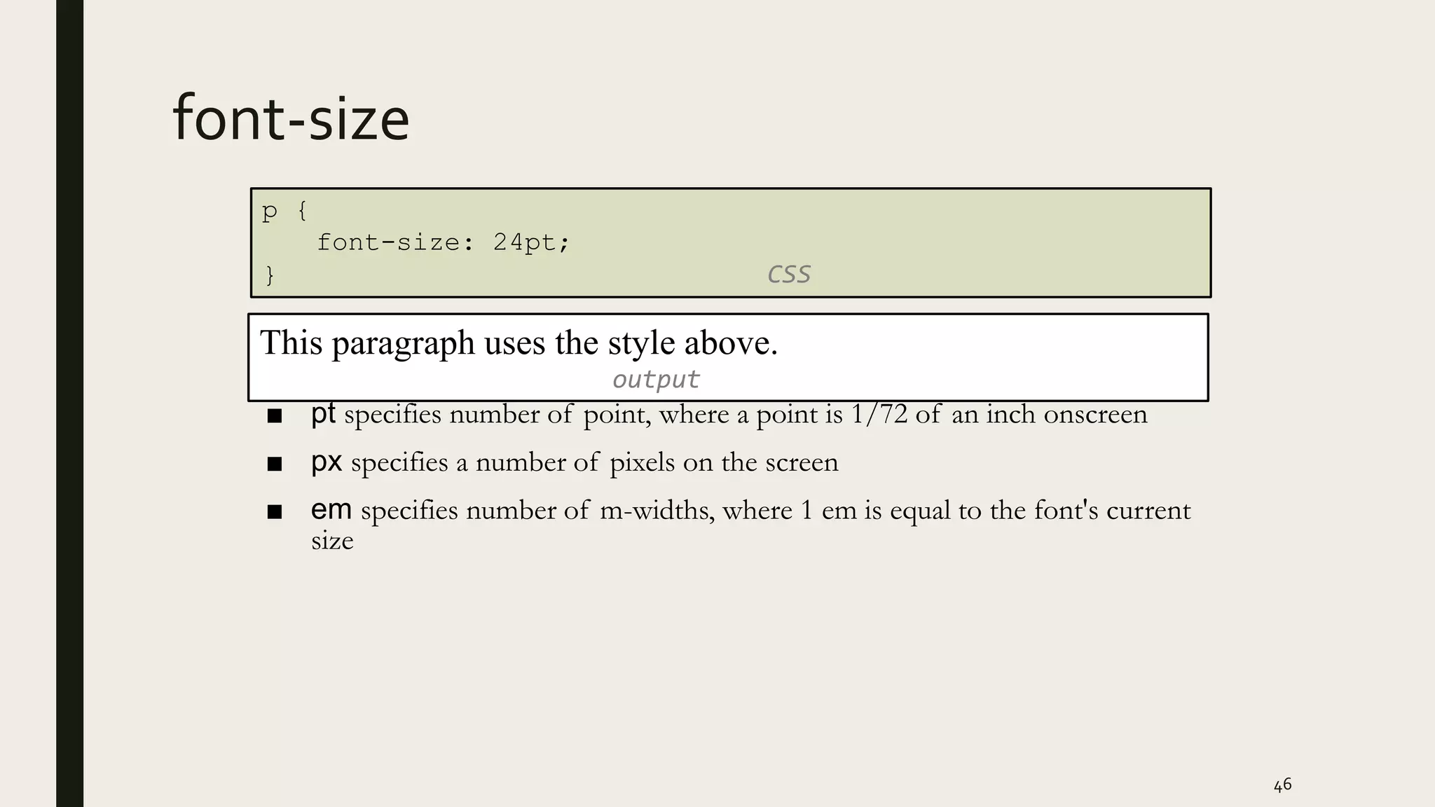 font-size
■ pt specifies number of point, where a point is 1/72 of an inch onscreen
■ px specifies a number of pixels on the screen
■ em specifies number of m-widths, where 1 em is equal to the font's current
size
46
p {
font-size: 24pt;
} CSS
This paragraph uses the style above.
output
 
