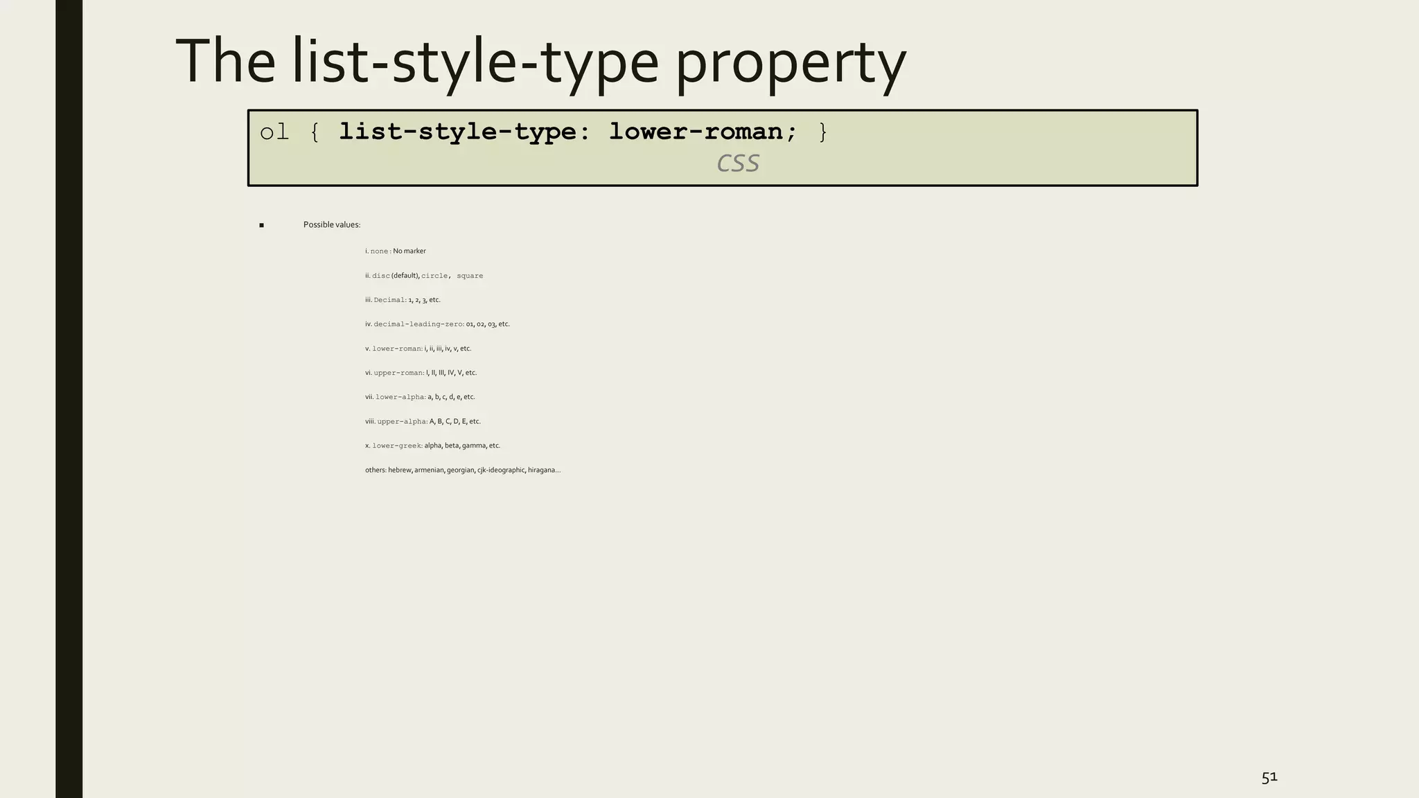 The list-style-type property
■ Possible values:
i. none : No marker
ii. disc (default), circle, square
iii. Decimal: 1, 2, 3, etc.
iv. decimal-leading-zero: 01, 02, 03, etc.
v. lower-roman: i, ii, iii, iv, v, etc.
vi. upper-roman: I, II, III, IV, V, etc.
vii. lower-alpha: a, b, c, d, e, etc.
viii. upper-alpha: A, B, C, D, E, etc.
x. lower-greek: alpha, beta, gamma, etc.
others: hebrew,armenian,georgian, cjk-ideographic, hiragana…
51
ol { list-style-type: lower-roman; }
CSS
 