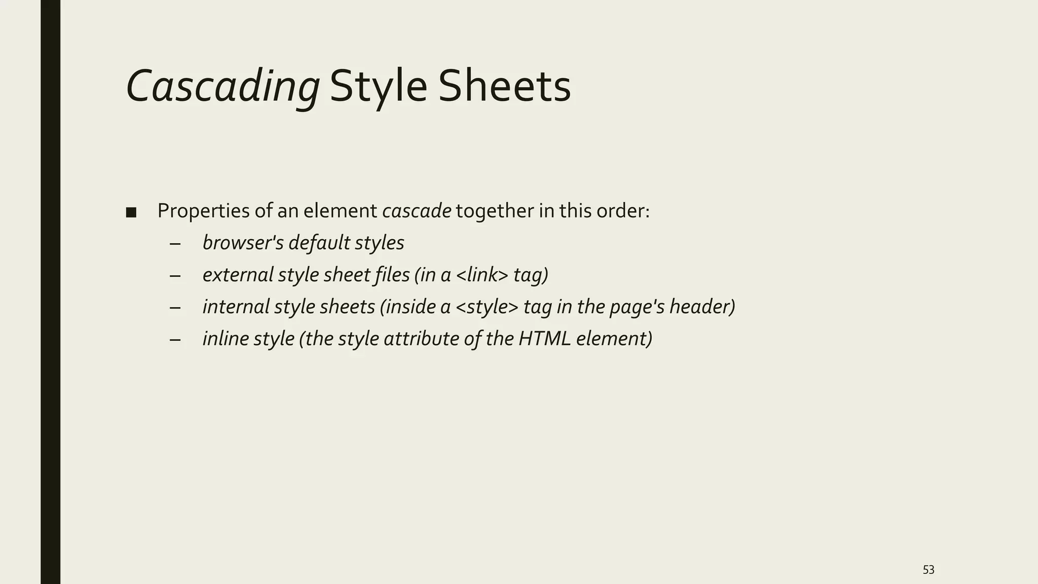 Cascading Style Sheets
■ Properties of an element cascade together in this order:
– browser's default styles
– external style sheet files (in a <link> tag)
– internal style sheets (inside a <style> tag in the page's header)
– inline style (the style attribute of the HTML element)
53
 