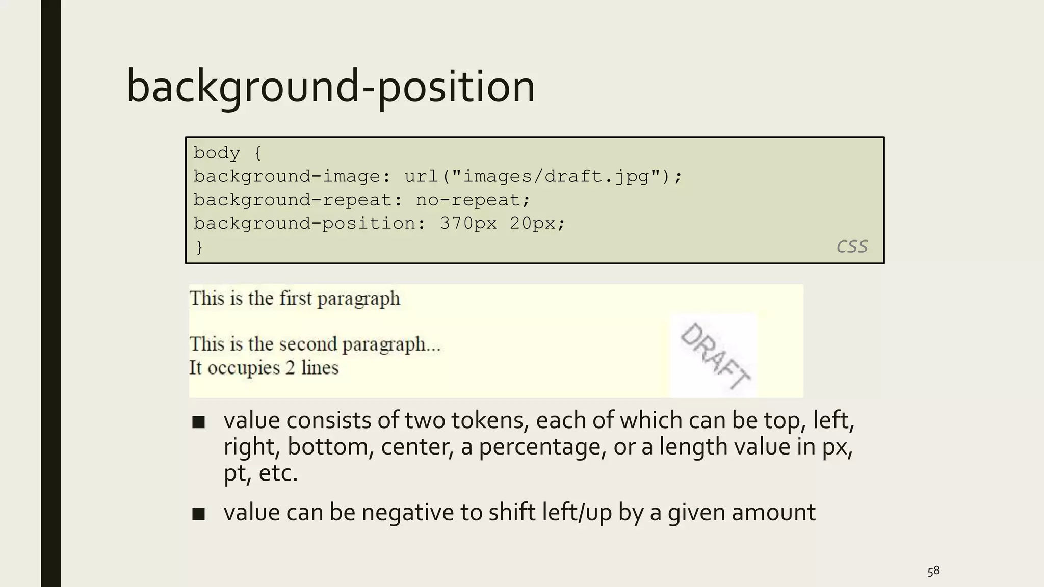background-position
■ value consists of two tokens, each of which can be top, left,
right, bottom, center, a percentage, or a length value in px,
pt, etc.
■ value can be negative to shift left/up by a given amount
58
body {
background-image: url("images/draft.jpg");
background-repeat: no-repeat;
background-position: 370px 20px;
} CSS
 