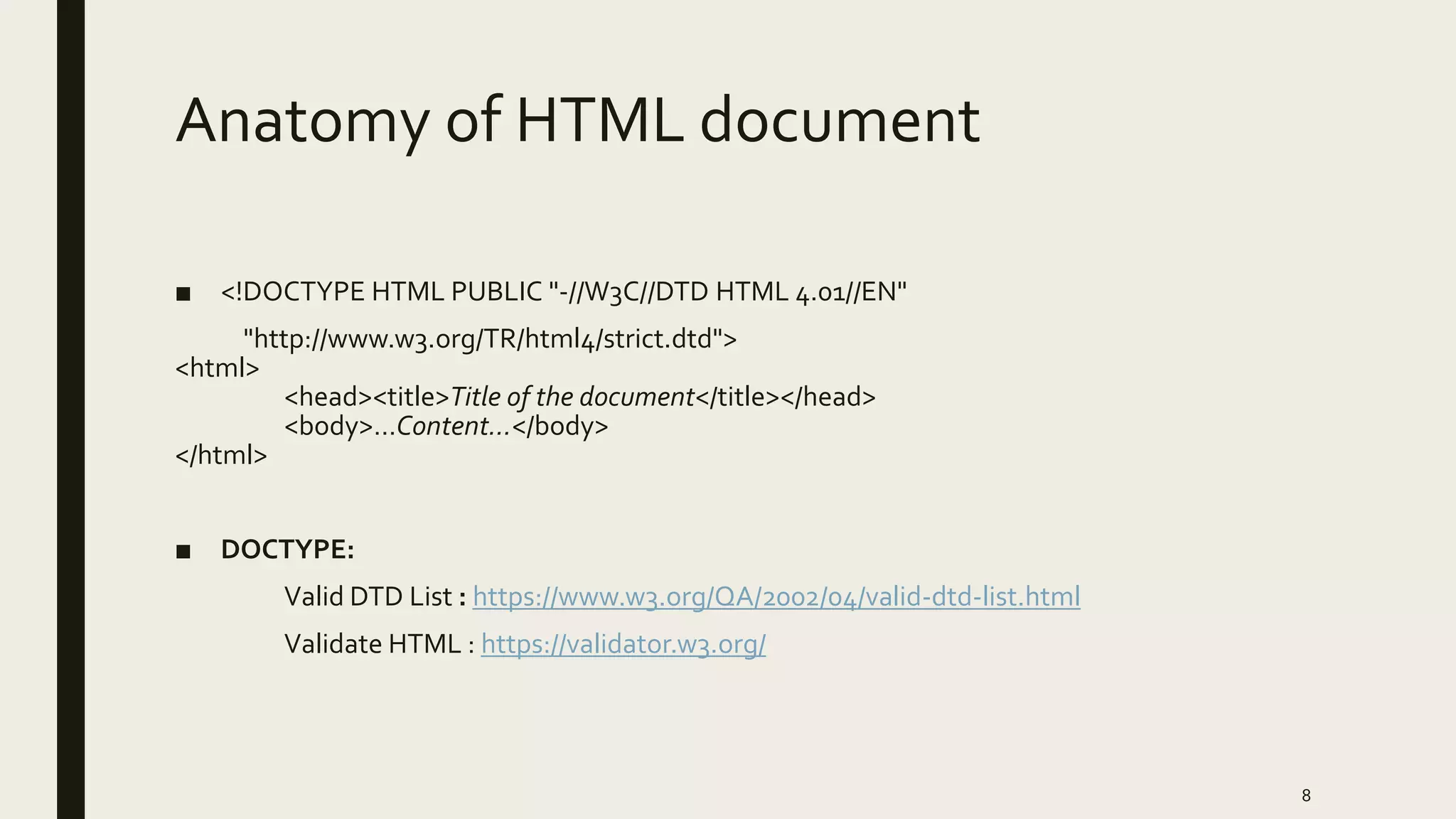 Anatomy of HTML document
■ <!DOCTYPE HTML PUBLIC "-//W3C//DTD HTML 4.01//EN"
"http://www.w3.org/TR/html4/strict.dtd">
<html>
<head><title>Title of the document</title></head>
<body>…Content…</body>
</html>
■ DOCTYPE:
Valid DTD List : https://www.w3.org/QA/2002/04/valid-dtd-list.html
Validate HTML : https://validator.w3.org/
8
 