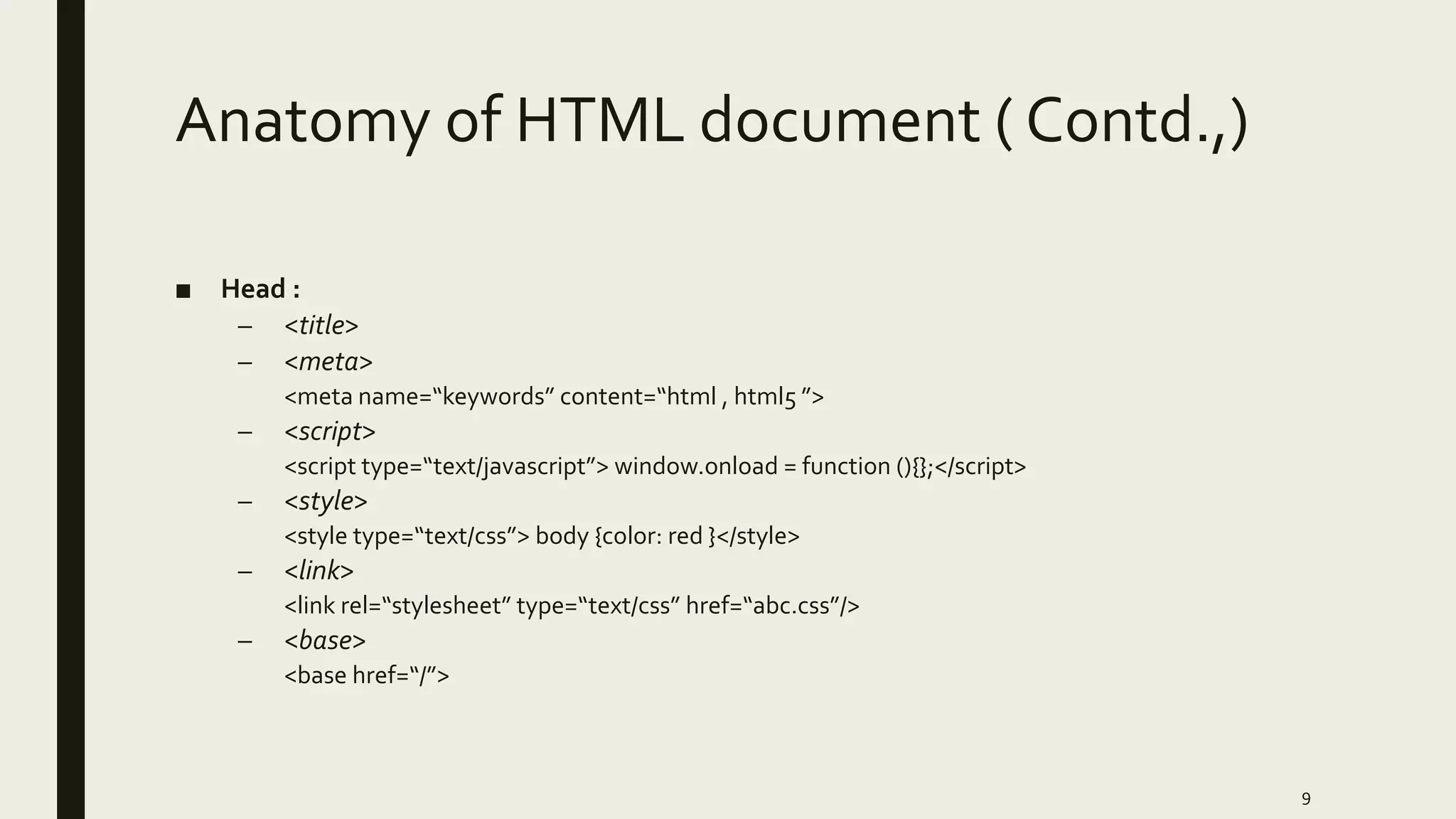 Anatomy of HTML document ( Contd.,)
■ Head :
– <title>
– <meta>
<meta name=“keywords” content=“html , html5 ”>
– <script>
<script type=“text/javascript”> window.onload = function (){};</script>
– <style>
<style type=“text/css”> body {color: red }</style>
– <link>
<link rel=“stylesheet” type=“text/css” href=“abc.css”/>
– <base>
<base href=“/”>
9
 