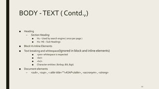 BODY -TEXT ( Contd.,)
■ Heading
– Section Heading
■ H1 – Used by search engine ( once per page )
■ H2- H6 – Sub Headings
■ BlockVs Inline Elements
■ Text breaking and whitespace(Ignored in block and inline elements)
■ <pre> whitespace is respected
■ <br/>
■ <hr/>
■ Character entities ( &nbsp; &lt; &gt)
■ Document elements
– <sub> , <sup> , < abbr title=“”>ASAP</abbr> , <accronym> , <strong>
12
 