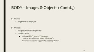 BODY – Images & Objects ( Contd.,)
■ Images
– Reference to image file
■ Objects
– Plugins (Flash/Silverlight etc)
– Videos / Audio
■ <video width="" height="" controls>
<source src=“abc.mp4" type="video/mp4">
Your browser does not support the video tag.</video>
22
 