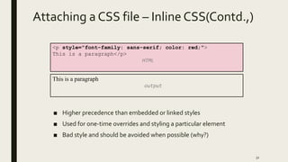 Attaching a CSS file – Inline CSS(Contd.,)
■ Higher precedence than embedded or linked styles
■ Used for one-time overrides and styling a particular element
■ Bad style and should be avoided when possible (why?)
32
<p style="font-family: sans-serif; color: red;">
This is a paragraph</p>
HTML
This is a paragraph
output
 
