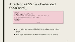 Attaching a CSS file – Embedded
CSS(Contd.,)
■ CSS code can be embedded within the head of an HTML
page
■ Bad style and should be avoided when possible (why?)
33
<head>
<style type="text/css">
p { font-family: sans-serif; color: red; }
h2 { background-color: yellow; }
</style>
</head>
HTML
 